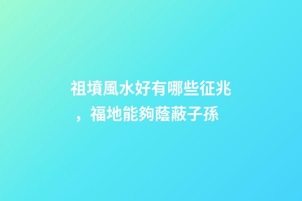 祖墳風水好有哪些征兆，福地能夠蔭蔽子孫